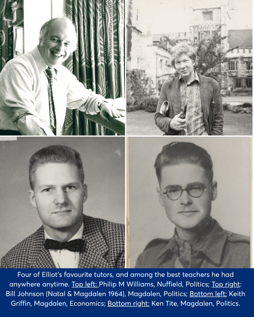 Black and white photo collage of four of Elliot's favourite tutors, and among the best teachers he had anywhere anytime. Top left: Philip M Williams, Nuffield, Politics; Top right: Bill Johnson (Natal & Magdalen 1964), Magdalen, Politics; Bottom left: Keith Griffin, Magdalen, Economics; Bottom right: Ken Tite, Magdalen, Politics.
