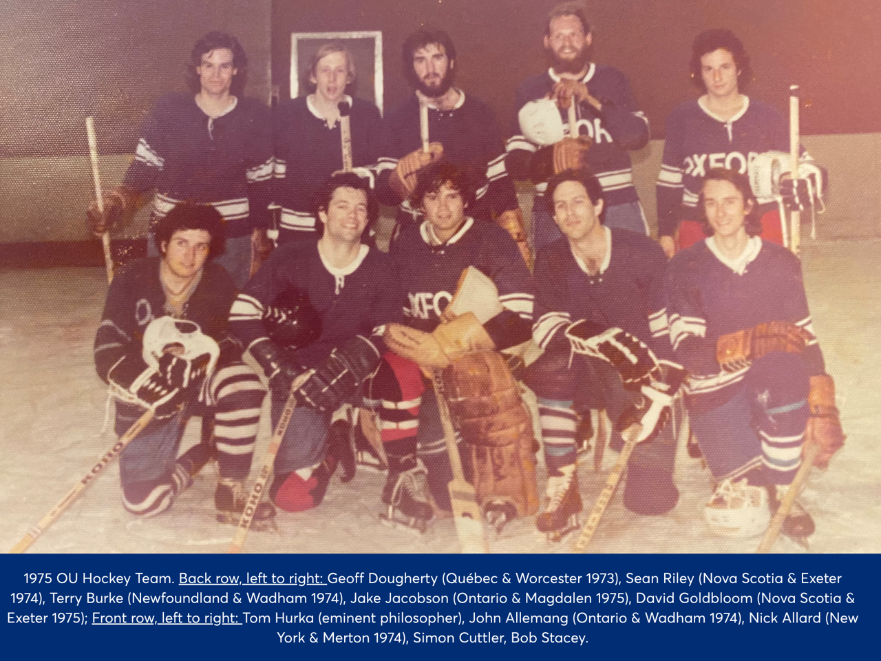Hockey team posing with hockey sticks on a pitch. Back row, left to right: Geoff Dougherty (Quebec & Worcester 1973), Sean Riley (Nova Scotia & Exeter 1974), Terry Burke (Newfoundland & Wadham 1974), Jake Jacobson (Ontario & Magdalen 1975), David Goldbloom (Novia Scotia & Exeter 1975); Front row left to right: Tom Hurka (eminent philosopher), John Allemang (Ontario & Wadham 1974), Nick Allard (New York & Merton 1973), Simon Cuttler, Bob Stacey.